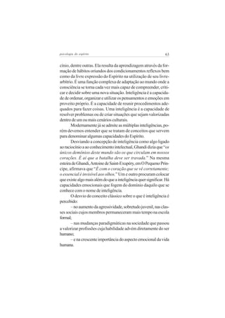 psicologia do espírito

63

cínio, dentre outras. Ela resulta da aprendizagem através da formação de hábitos oriundos dos condicionamentos reflexos bem
como da livre expressão do Espírito na utilização de seu livrearbítrio. É uma função complexa de adaptação ao mundo onde a
consciência se torna cada vez mais capaz de compreender, criticar e decidir sobre uma nova situação. Inteligência é a capacidade de ordenar, organizar e utilizar os pensamentos e emoções em
proveito próprio. É a capacidade de reunir procedimentos adequados para fazer coisas. Uma inteligência é a capacidade de
resolver problemas ou de criar situações que sejam valorizadas
dentro de um ou mais cenários culturais.
Modernamente já se admite as múltiplas inteligências, porém devemos entender que se tratam de conceitos que servem
para denominar algumas capacidades do Espírito.
Desviando a concepção de inteligência como algo ligado
ao raciocínio a ao conhecimento intelectual, Ghandi dizia que “os
únicos demônios deste mundo são os que circulam em nossos
corações. É aí que a batalha deve ser travada.” Na mesma
esteira de Ghandi, Antoine de Saint-Exupéry, em O Pequeno Príncipe, afirmava que “É com o coração que se vê corretamente;
o essencial é invisível aos olhos.” Um e outro procuram colocar
que existe algo mais além do que a inteligência quer significar. Há
capacidades emocionais que fogem do domínio daquilo que se
conhece com o nome de inteligência.
O desvio do conceito clássico sobre o que é inteligência é
percebido:
– no aumento da agressividade, sobretudo juvenil, nas classes sociais cujos membros permaneceram mais tempo na escola
formal;
– nas mudanças paradigmáticas na sociedade que passou
a valorizar profissões cuja habilidade advém diretamente do ser
humano;
– e na crescente importância do aspecto emocional da vida
humana.

 