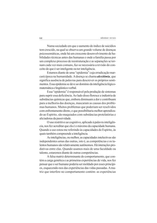 64

adenáuer novaes

Numa sociedade em que o aumento do índice de suicídios
tem crescido, na qual se observa um grande volume de doenças
psicossomáticas, onde há um crescente desenvolvimento de habilidades técnicas antes das humanas e onde a família passa por
um complexo processo de reestruturação e as separações se tornam cada vez mais comuns, faz-se necessária a revisão do conceito do que é ser inteligente ou ter inteligência.
Estamos diante de uma “epidemia” cuja erradicação marcará época na humanidade. A doença se chama alexitimia, que
significa ausência de palavras para descrever os próprios sentimentos. Essa epidemia se deve ao domínio da inteligência lógicomatemática e lingüístico-verbal.
Essa “epidemia” é responsável pela produção de sintomas
para suprir essa deficiência. Ao lado disso floresce a indústria de
substâncias químicas que, embora diminuam a dor e contribuam
para a melhoria das doenças, mascaram as causas dos problemas humanos. Muitos problemas que poderiam ser resolvidos
com enfrentamento direto, o que possibilitaria melhor aprendizado ao Espírito, são maquiados com substâncias protelatórias e
aliciadoras da passividade.
O uso restritivo ao cognitivo, aplicado à palavra inteligência, nos fez acreditar que ela é o máximo da capacidade humana.
Quando a uso estou me referindo às capacidades do Espírito, às
quais também compreende a inteligência.
As inteligências, ou melhor, as capacidades intelectivas são
independentes umas das outras, isto é, as competências e os talentos humanos são relativamente autônomos. Há interações produtivas entre elas. Quando usamos mais de uma faculdade ou
talento, estaremos diante de outras competências.
A falsa matriz determinante do comportamento, que contém a carga genética e as primeiras experiências de vida, nos fez
pensar que o ser humano poderia ser moldado por esses princípios, esquecendo-nos das experiências das vidas passadas. A matriz que interfere no comportamento contém: as experiências

 