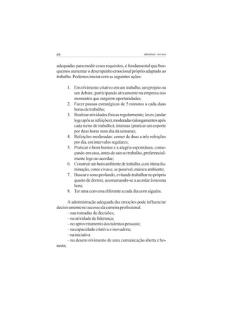 68

adenáuer novaes

adequadas para medir esses requisitos, é fundamental que busquemos aumentar o desempenho emocional próprio adaptado ao
trabalho. Podemos iniciar com as seguintes ações:
1. Envolvimento criativo em um trabalho, um projeto ou
um debate, participando ativamente na empresa nos
momentos que surgirem oportunidades;
2. Fazer pausas estratégicas de 5 minutos a cada duas
horas de trabalho;
3. Realizar atividades físicas regularmente; leves (andar
logo após as refeições); moderadas (alongamentos após
cada turno de trabalho); intensas (praticar um esporte
por duas horas num dia da semana);
4. Refeições moderadas: comer de duas a três refeições
por dia, em intervalos regulares;
5. Praticar o bom humor e a alegria espontânea, começando em casa, antes de sair ao trabalho, preferencialmente logo ao acordar;
6. Construir um bom ambiente de trabalho, com ótima iluminação, cores vivas e, se possível, música ambiente;
7. Buscar o sono profundo, evitando trabalhar no próprio
quarto de dormir, acostumando-se a acordar à mesma
hora;
8. Ter uma conversa diferente a cada dia com alguém.
A administração adequada das emoções pode influenciar
decisivamente no sucesso da carreira profissional.
– nas tomadas de decisões;
– na atividade de liderança;
– no aproveitamento dos talentos pessoais;
– na capacidade criativa e inovadora;
– na iniciativa
– no desenvolvimento de uma comunicação aberta e honesta;

 