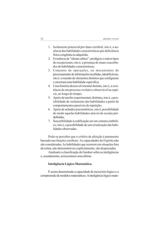 72

adenáuer novaes

1. Isolamento potencial por dano cerebral, isto é, a ausência das habilidades características por deficiência
física congênita ou adquirida;
2. Existência de “idiotas sábios”, prodígios e outros tipos
de excepcionais, isto é, a presença de sinais exacerbados de habilidades características;
3. Conjunto de operações, ou mecanismos de
processamento de informações recebidas, identificáveis,
isto é, a reunião de elementos distintos que configuram
e encerram uma habilidade específica;
4. Uma história desenvolvimental distinta, isto é, a existência de um processo evolutivo observável na espécie, ao longo do tempo;
5. Apoio de tarefas experimentais distintas, isto é, a possibilidade de isolamento das habilidades a partir de
comportamentos passíveis de repetição;
6. Apoio de achados psicométricos, isto é, possibilidade
de medir aquelas habilidades através de escalas prédefinidas;
7. Suscetibilidade à codificação em um sistema simbólico, isto é, a possibilidade de universalização das habilidades observadas.
Pode-se perceber que o critério de aferição é puramente
baseado nas funções cerebrais. As capacidades do Espírito não
são consideradas. As habilidades que ocorrem em situações fora
da rotina, não demonstráveis explicitamente, são desprezadas.
Analisarei a classificação de Gardner sobre as inteligências
e, ousadamente, acrescentarei uma última.
Inteligência Lógico-Matemática.
É assim denominada a capacidade de raciocínio lógico e a
compreensão de modelos matemáticos. A inteligência lógico-mate-

 