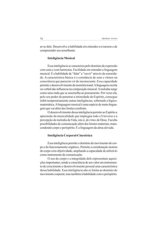 74

adenáuer novaes

ar-se dele. Desenvolve a habilidade em entender a si mesmo e de
compreender seu semelhante.
Inteligência Musical
Essa inteligência se caracteriza pelo domínio da expressão
com sons e com harmonia. Facilidade em entender a linguagem
musical. É a habilidade de “falar” e “ouvir” através da sonoridade. A característica básica é a constância de sons e ritmos na
consciência que parecem vir do inconsciente. Essa capacidade
permite o desenvolvimento da memória tonal. A linguagem escrita
ou verbal não influencia na composição musical. A melodia surge
como uma onda que se assemelha ao pensamento. Por vezes ela,
pelo seu poder de penetrar a intimidade do Espírito, consegue
inibir temporariamente outras inteligências, sobretudo a lógicomatemática. A linguagem musical é uma espécie de meta-linguagem que vai além dos limites cerebrais.
O desenvolvimento dessa inteligência permite ao Espírito a
apreensão da musicalidade que impregna todo o Universo e a
percepção da melodia da Vida, isto é, do ritmo de Deus. Faculta
possibilidades de comunicação além dos limites materiais, transcendendo corpo e perispírito. É a linguagem da alma elevada.
Inteligência Corporal-Cinestésica
Essa inteligência permite o domínio do movimento do corpo e do funcionamento orgânico. Permite a coordenação motora
do corpo com objetividade, ampliando a capacidade de utilizá-lo
como instrumento de comunicação.
O uso do corpo e a integridade dele representam aquisições importantes, sendo a consciência de seu valor um instrumento de crescimento e desenvolvimento pessoal uma característica
dessa habilidade. Essa inteligência não se limita ao domínio do
movimento corporal, mas também à habilidade com o perispírito.

 