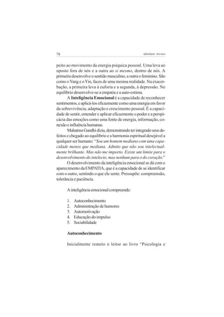 78

adenáuer novaes

peito ao movimento da energia psíquica pessoal. Uma leva ao
oposto fora de nós e a outra ao si mesmo, dentro de nós. A
primeira desenvolve o sentido masculino, a outra o feminino. São
como o Yang e o Yin, faces de uma mesma realidade. Na exacerbação, a primeira leva à euforia e a segunda, à depressão. No
equilíbrio desenvolve-se a empatia e a auto-estima.
A Inteligência Emocional é a capacidade de reconhecer
sentimentos, e aplicá-los eficazmente como uma energia em favor
da sobrevivência, adaptação e crescimento pessoal. É a capacidade de sentir, entender e aplicar eficazmente o poder e a perspicácia das emoções como uma fonte de energia, informação, conexão e influência humanas.
Mahatma Gandhi dizia, demonstrando ter integrado seus defeitos e chegado ao equilíbrio e a harmonia espiritual desejável a
qualquer ser humano: “Sou um homem mediano com uma capacidade menos que mediana. Admito que não sou intelectualmente brilhante. Mas não me importo. Existe um limite para o
desenvolvimento do intelecto, mas nenhum para o do coração.”
O desenvolvimento da inteligência emocional se dá com o
aparecimento da EMPATIA, que é a capacidade de se identificar
com o outro, sentindo o que ele sente. Pressupõe: compreensão,
tolerância e paciência.
A inteligência emocional compreende:
1.
2.
3.
4.
5.

Autoconhecimento
Administração de humores
Automotivação
Educação do impulso
Sociabilidade

Autoconhecimento
Inicialmente remeto o leitor ao livro “Psicologia e

 