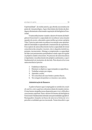 psicologia do espírito

79

Espiritualidade”, de minha autoria, que aborda essa temática do
ponto de vista psicológico. Aqui o farei dentro dos limites da abordagem diretamente relacionada à aquisição da Inteligência Emocional.
O autoconhecimento visando o desenvolvimento da Inteligência Emocional é a capacidade de reconhecer uma emoção
quando ela ocorre, educando-a para melhor governar a própria
Vida. É preciso para tanto reconhecer na emoção uma oportunidade de intimidade ou aprendizado e transmissão de experiência.
Essa espécie de autoconhecimento inclui a capacidade de tomar
consciência das emoções viscerais, isto é, daquelas instintivas,
portanto, inconscientes. Abrange a compreensão e a capacidade
de lidar com pensamentos perturbadores sendo capaz de regular
os próprios estados emocionais. No processo de autoconsciência
é importante o reconhecimento dos próprios sentimentos, o que é
fundamental em momentos de decisão. Para desenvolver essa
autoconsciência é preciso:
1.
2.
3.
4.
5.
6.

Estabelecer objetivos;
Diminuir os objetivos vagos tornando-os específicos;
Trabalhar sempre por etapas;
Aprender a sentir;
Ter consciência de seus limites e pontos fracos;
Ter coragem de perdoar a si mesmo e aos outros.

Administração de Humores
A palavra humor aqui é empregada no sentido do estado
de espírito, com o qual nos colocamos diante do mundo externo.
O mau humor atrapalha nossa disposição para viver e dificulta o
crescimento espiritual. Para o desenvolvimento da Inteligência
Emocional é fundamental estimular uma personalidade agradável.
Reenquadrar situações na busca de uma nova forma de ver e
perceber a realidade que nos incomoda. Tentar descobrir o que

 
