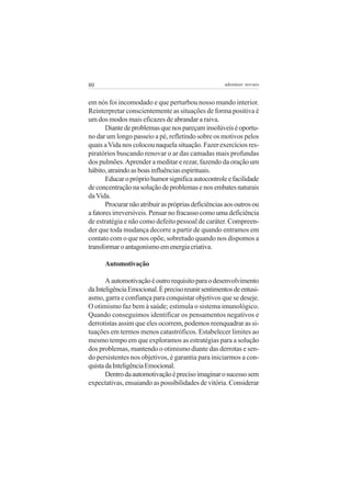 80

adenáuer novaes

em nós foi incomodado e que perturbou nosso mundo interior.
Reinterpretar conscientemente as situações de forma positiva é
um dos modos mais eficazes de abrandar a raiva.
Diante de problemas que nos pareçam insolúveis é oportuno dar um longo passeio a pé, refletindo sobre os motivos pelos
quais a Vida nos colocou naquela situação. Fazer exercícios respiratórios buscando renovar o ar das camadas mais profundas
dos pulmões. Aprender a meditar e rezar, fazendo da oração um
hábito, atraindo as boas influências espirituais.
Educar o próprio humor significa autocontrole e facilidade
de concentração na solução de problemas e nos embates naturais
da Vida.
Procurar não atribuir as próprias deficiências aos outros ou
a fatores irreversíveis. Pensar no fracasso como uma deficiência
de estratégia e não como defeito pessoal de caráter. Compreender que toda mudança decorre a partir de quando entramos em
contato com o que nos opõe, sobretudo quando nos dispomos a
transformar o antagonismo em energia criativa.
Automotivação
A automotivação é outro requisito para o desenvolvimento
da Inteligência Emocional. É preciso reunir sentimentos de entusiasmo, garra e confiança para conquistar objetivos que se deseje.
O otimismo faz bem à saúde; estimula o sistema imunológico.
Quando conseguimos identificar os pensamentos negativos e
derrotistas assim que eles ocorrem, podemos reenquadrar as situações em termos menos catastróficos. Estabelecer limites ao
mesmo tempo em que exploramos as estratégias para a solução
dos problemas, mantendo o otimismo diante das derrotas e sendo persistentes nos objetivos, é garantia para iniciarmos a conquista da Inteligência Emocional.
Dentro da automotivação é preciso imaginar o sucesso sem
expectativas, ensaiando as possibilidades de vitória. Considerar

 