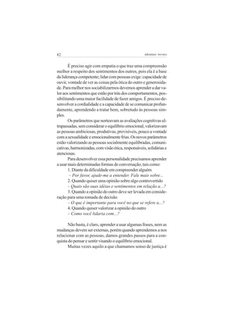 82

adenáuer novaes

É preciso agir com empatia o que traz uma compreensão
melhor a respeito dos sentimentos dos outros, pois ela é a base
da liderança competente; lidar com pessoas exige: capacidade de
ouvir, vontade de ver as coisas pela ótica do outro e generosidade. Para melhor nos sociabilizarmos devemos aprender a dar valor aos sentimentos que estão por trás dos comportamentos, possibilitando uma maior facilidade de fazer amigos. É preciso desenvolver a cordialidade e a capacidade de se comunicar profundamente, aprendendo a tratar bem, sobretudo às pessoas simples.
Os parâmetros que norteavam as avaliações cognitivas ultrapassadas, sem considerar o equilíbrio emocional, valorizavam
as pessoas ambiciosas, produtivas, previsíveis, pouco a vontade
com a sexualidade e emocionalmente frias. Os novos parâmetros
estão valorizando as pessoas socialmente equilibradas, comunicativas, harmonizadas, com visão ética, responsáveis, solidárias e
atenciosas.
Para desenvolver essa personalidade precisamos aprender
a usar mais determinadas formas de conversação, tais como:
1. Diante da dificuldade em compreender alguém
– Por favor, ajude-me a entender. Fale mais sobre...
2. Quando quiser uma opinião sobre algo controvertido
– Quais são suas idéias e sentimentos em relação a...?
3. Quando a opinião do outro deve ser levada em consideração para uma tomada de decisão
– O que é importante para você no que se refere a...?
4. Quando quiser valorizar a opinião do outro
– Como você lidaria com...?
Não basta, é claro, aprender a usar algumas frases, nem as
mudanças devem ser externas, porém quando aprendemos a nos
relacionar com as pessoas, damos grandes passos para a conquista do pensar e sentir visando o equilíbrio emocional.
Muitas vezes aquilo a que chamamos senso de justiça é

 