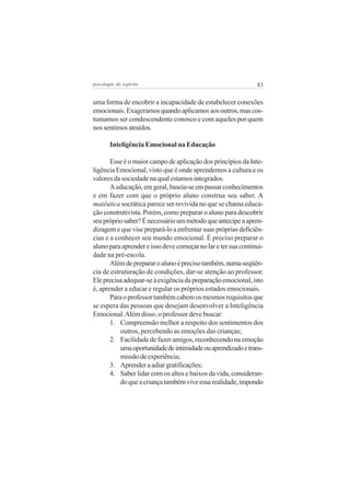 psicologia do espírito

83

uma forma de encobrir a incapacidade de estabelecer conexões
emocionais. Exageramos quando aplicamos aos outros, mas costumamos ser condescendente conosco e com aqueles por quem
nos sentimos atraídos.
Inteligência Emocional na Educação
Esse é o maior campo de aplicação dos princípios da Inteligência Emocional, visto que é onde aprendemos a cultura e os
valores da sociedade na qual estamos integrados.
A educação, em geral, baseia-se em passar conhecimentos
e em fazer com que o próprio aluno construa seu saber. A
maiêutica socrática parece ser revivida no que se chama educação construtivista. Porém, como preparar o aluno para descobrir
seu próprio saber? É necessário um método que antecipe a aprendizagem e que vise prepará-lo a enfrentar suas próprias deficiências e a conhecer seu mundo emocional. É preciso preparar o
aluno para aprender e isso deve começar no lar e ter sua continuidade na pré-escola.
Além de preparar o aluno é preciso também, numa seqüência de estruturação de condições, dar-se atenção ao professor.
Ele precisa adequar-se à exigência da preparação emocional, isto
é, aprender a educar e regular os próprios estados emocionais.
Para o professor também cabem os mesmos requisitos que
se espera das pessoas que desejam desenvolver a Inteligência
Emocional. Além disso, o professor deve buscar:
1. Compreensão melhor a respeito dos sentimentos dos
outros, percebendo as emoções das crianças;
2. Facilidade de fazer amigos, reconhecendo na emoção
uma oportunidade de intimidade ou aprendizado e transmissão de experiência;
3. Aprender a adiar gratificações;
4. Saber lidar com os altos e baixos da vida, considerando que a criança também vive essa realidade, impondo

 