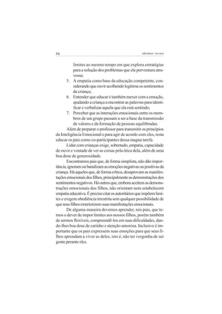 84

adenáuer novaes

limites ao mesmo tempo em que explora estratégias
para a solução dos problemas que ela porventura atravessa;
5. A empatia como base da educação competente, considerando que ouvir acolhendo legitima os sentimentos
da criança;
6. Entender que educar é também mexer com a emoção,
ajudando a criança a encontrar as palavras para identificar e verbalizar aquela que ela está sentindo;
7. Perceber que as interações emocionais entre os membros de um grupo passam a ser a base da transmissão
de valores e da formação de pessoas equilibradas.
Além de preparar o professor para transmitir os princípios
da Inteligência Emocional e para agir de acordo com eles, resta
educar os pais como co-participantes dessa magna tarefa.
Lidar com crianças exige, sobretudo, empatia, capacidade
de ouvir e vontade de ver as coisas pela ótica dela, além de uma
boa dose de generosidade.
Encontramos pais que, de forma simplista, não dão importância, ignoram ou banalizam as emoções negativas ou positivas da
criança. Há aqueles que, de forma crítica, desaprovam as manifestações emocionais dos filhos, principalmente as demonstrações dos
sentimentos negativos. Há outros que, embora aceitem as demonstrações emocionais dos filhos, não orientam nem estabelecem
empatia educativa. É preciso citar os autoritários que impõem limites e exigem obediência irrestrita sem qualquer possibilidade de
que seus filhos exteriorizem suas manifestações emocionais.
De alguma maneira devemos aprender, nós pais, que temos o dever de impor limites aos nossos filhos, porém também
de sermos flexíveis, compreendê-los em suas dificuldades, dando-lhes boa dose de carinho e atenção amorosa. Inclusive é importante que os pais expressem suas emoções para que seus filhos aprendam a viver as deles, isto é, não ter vergonha de ser
gente perante eles.

 