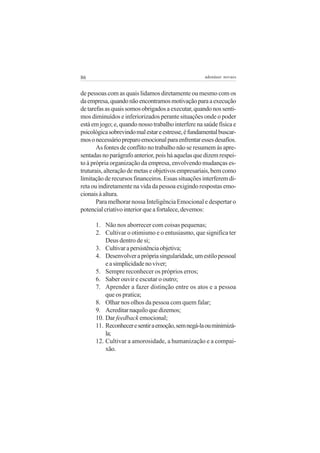 86

adenáuer novaes

de pessoas com as quais lidamos diretamente ou mesmo com os
da empresa, quando não encontramos motivação para a execução
de tarefas as quais somos obrigados a executar, quando nos sentimos diminuídos e inferiorizados perante situações onde o poder
está em jogo; e, quando nosso trabalho interfere na saúde física e
psicológica sobrevindo mal estar e estresse, é fundamental buscarmos o necessário preparo emocional para enfrentar esses desafios.
As fontes de conflito no trabalho não se resumem às apresentadas no parágrafo anterior, pois há aquelas que dizem respeito à própria organização da empresa, envolvendo mudanças estruturais, alteração de metas e objetivos empresariais, bem como
limitação de recursos financeiros. Essas situações interferem direta ou indiretamente na vida da pessoa exigindo respostas emocionais à altura.
Para melhorar nossa Inteligência Emocional e despertar o
potencial criativo interior que a fortalece, devemos:
1. Não nos aborrecer com coisas pequenas;
2. Cultivar o otimismo e o entusiasmo, que significa ter
Deus dentro de si;
3. Cultivar a persistência objetiva;
4. Desenvolver a própria singularidade, um estilo pessoal
e a simplicidade no viver;
5. Sempre reconhecer os próprios erros;
6. Saber ouvir e escutar o outro;
7. Aprender a fazer distinção entre os atos e a pessoa
que os pratica;
8. Olhar nos olhos da pessoa com quem falar;
9. Acreditar naquilo que dizemos;
10. Dar feedback emocional;
11. Reconhecer e sentir a emoção, sem negá-la ou minimizála;
12. Cultivar a amorosidade, a humanização e a compaixão.

 
