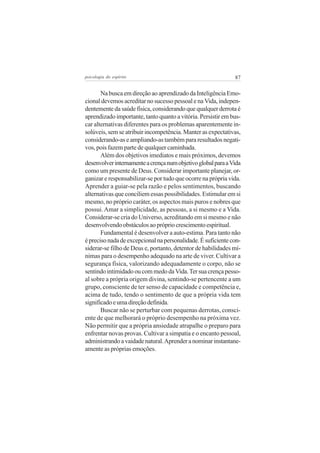 psicologia do espírito

87

Na busca em direção ao aprendizado da Inteligência Emocional devemos acreditar no sucesso pessoal e na Vida, independentemente da saúde física, considerando que qualquer derrota é
aprendizado importante, tanto quanto a vitória. Persistir em buscar alternativas diferentes para os problemas aparentemente insolúveis, sem se atribuir incompetência. Manter as expectativas,
considerando-as e ampliando-as também para resultados negativos, pois fazem parte de qualquer caminhada.
Além dos objetivos imediatos e mais próximos, devemos
desenvolver internamente a crença num objetivo global para a Vida
como um presente de Deus. Considerar importante planejar, organizar e responsabilizar-se por tudo que ocorre na própria vida.
Aprender a guiar-se pela razão e pelos sentimentos, buscando
alternativas que conciliem essas possibilidades. Estimular em si
mesmo, no próprio caráter, os aspectos mais puros e nobres que
possui. Amar a simplicidade, as pessoas, a si mesmo e a Vida.
Considerar-se cria do Universo, acreditando em si mesmo e não
desenvolvendo obstáculos ao próprio crescimento espiritual.
Fundamental é desenvolver a auto-estima. Para tanto não
é preciso nada de excepcional na personalidade. É suficiente considerar-se filho de Deus e, portanto, detentor de habilidades mínimas para o desempenho adequado na arte de viver. Cultivar a
segurança física, valorizando adequadamente o corpo, não se
sentindo intimidado ou com medo da Vida. Ter sua crença pessoal sobre a própria origem divina, sentindo-se pertencente a um
grupo, consciente de ter senso de capacidade e competência e,
acima de tudo, tendo o sentimento de que a própria vida tem
significado e uma direção definida.
Buscar não se perturbar com pequenas derrotas, consciente de que melhorará o próprio desempenho na próxima vez.
Não permitir que a própria ansiedade atrapalhe o preparo para
enfrentar novas provas. Cultivar a simpatia e o encanto pessoal,
administrando a vaidade natural. Aprender a nominar instantaneamente as próprias emoções.

 