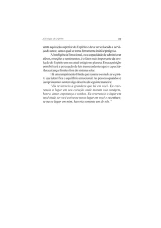 psicologia do espírito

89

senta aquisição superior do Espírito e deve ser colocada a serviço do amor, sem o qual se torna ferramenta inútil e perigosa.
A Inteligência Emocional, ou a capacidade de administrar
afetos, emoções e sentimentos, é o fator mais importante da evolução do Espírito em seu atual estágio no planeta. Essa aquisição
possibilitará a percepção de leis transcendentes que o capacitarão a alcançar limites fora do sistema solar.
Há um cumprimento Hindu que resume o estado de espírito que identifica o equilíbrio emocional. As pessoas quando se
cumprimentam sentem algo descrito da seguinte maneira:
“Eu reverencio a grandeza que há em você. Eu reverencio o lugar em seu coração onde moram sua coragem,
honra, amor, esperança e sonhos. Eu reverencio o lugar em
você onde, se você estivesse nesse lugar em você e eu estivesse nesse lugar em mim, haveria somente um de nós.”

 
