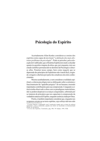 Psicologia do Espírito

1

Acertadamente Allan Kardec considerava o ensino dos
espíritos como capaz de nos trazer “a definição dos mais abstratos problemas da psicologia” . Pode-se perceber, pela colocação do Codificador, que a Doutrina Espírita tem muito a elucidar
quanto às questões magnas da alma, que, por enquanto, tem seu
estudo científico permanecido no domínio da Psicologia e ciências afins. Penetrar nesse campo, bem como naquele que se
depreende dos princípios do Espiritismo não é tarefa fácil, exigindo coragem e abertura por parte dos estudiosos dos dois conhecimentos.
Mesmo acanhadamente, e sem considerar a realidade espiritual, a ciência psicológica tem se debruçado sobre a estrutura e
funcionamento do “aparelho psíquico” do ser humano, trazendo
importantes contribuições para sua compreensão. Conquanto a ciência tenha observado a alma com os paradigmas materialistas,
não se podem desprezar os avanços conquistados, sobretudo por
se tratarem de princípios que nos capacitam à compreensão da
verdadeira natureza do Espírito, enquanto essência criada por Deus.
Porém, é também importante considerar que, enquanto nos
ocupamos em provar as teses espíritas, cujo esforço não tem sido
2

O termo Espírito é empregado com E maiúsculo sempre que se tratar da essência
espiritual e, com e minúsculo, quando me referir ao encarnado ou desencarnado
dotado de perispírito.
2
O Livro dos Espíritos, Conclusões, pág. 490, 76ª Edição, 1995, FEB.
1

 