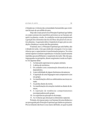 psicologia do espírito

91

é forjada nas vivências das comunidades humanóides que existiram há mais de um milhão de anos.
Hoje não é mais possível ao Princípio Espiritual que habita
os corpos animais dos mamíferos próximos ao ser humano adquirir, no planeta, a razão. As condições sociais que propiciaram
a geração dos elementos das leis de Deus são possíveis em outros planetas. A aquisição deles é impraticável aqui, pois as condições climáticas e sociais não lhes permitem.
O animal, isto é, o Princípio Espiritual que nele habita, não
é dotado de razão, visto que ainda não conseguiu viver as experiências que o capacitariam à transformação psíquica. No reino
animal superior existiram experiências vivenciais exaustivamente
repetidas que possibilitaram o surgimento da razão. São elas que,
impregnadas no perispírito, deram surgimento à razão no Espírito. Eis algumas delas:
1. As lutas pela supremacia nos grupos animais;
2. A defesa de territórios;
3. Os cuidados com a manutenção alimentícia de seus
dependentes;
4. A previsibilidade de alguns fenômenos da natureza;
5. A aquisição de uma linguagem mais compreensiva em
seu grupo;
6. As manifestações afetivas embrionárias nas trocas sexuais;
7. As perdas diante da morte;
8. As manifestações de emoções instintivas diante de doenças;
9. A repetição de tendências comportamentais
recompensadoras pelo grupo;
10. As experiências perceptivas do tempo;
11. As vivências que alicerçam as dimensões espaciais.
Portanto, do macaco para o ser humano há uma distância a
ser perseguida pelo Princípio Espiritual que habita no primeiro.
Provavelmente não houve esse marco definido, no qual se pode

 