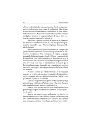 92

adenáuer novaes

afirmar o início da razão, mas seguramente, ela não existe no primeiro e está presente no segundo. O ser humano foi se descobrindo como tal e distanciando-se cada vez mais do reino animal,
na fase humanóide. A aquisição de capacidades que lhe deram tal
condição se alicerçou ao longo de milhares de anos e só foi possível através de reencarnações sucessivas.
A razão no Espírito é resultante da aquisição de importantes elementos constituintes das leis de Deus. Só após ter adquirido certas faculdades é que o Princípio Espiritual alcança a condição de Espírito.
A razão permite ao Espírito ingressar no ciclo da percepção de si mesmo como individualidade e na possibilidade de considerar a existência de Deus como causa da própria. O apogeu
desse ciclo foi iniciado desde o Século XVI com o surgimento do
Racionalismo. Nós ainda estamos sob o domínio dele, pois, a
maioria de nós não viveu suficientes experiências para alcançar
uma nova fase. Esse ciclo só irá se concluir na medida que o
Espírito adquira outras faculdades que o capacitarão a perceber
sua essência e atingir o sentimento pleno da existência de Deus
em si mesmo.
Podemos afirmar que o Espiritismo é a base em que se
assenta o novo ciclo, pois incorpora os princípios do racionalismo
e apresenta os paradigmas espirituais que farão o Espírito incorporar novas faculdades a si mesmo.
É a razão que permite ao Espírito estabelecer a diferença
entre a própria existência e a Natureza a sua volta. Com ela ele se
vê separado do mundo, sentindo-se distinto dele.
Pode-se dizer que a consciência de si mesmo irá dar os
primeiros passos para poder fixar no Espírito as noções superiores do amor.
A razão não transformou o ser humano em superior ou
mesmo completou seu ciclo evolutivo. Apenas lhe forneceu mais
uma ferramenta para a compreensão do Universo. Ela é apenas
mais um degrau evolutivo. Com ela, ele deve buscar novos instru-

 