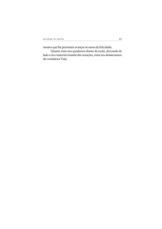 psicologia do espírito

93

mentos que lhe permitam avançar no rumo da felicidade.
Quanto mais nos quedamos diante da razão, deixando de
lado o rico material oriundo das emoções, mais nos distanciamos
da verdadeira Vida.

 