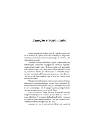 Emoção e Sentimento

Assim como a razão é decorrente de experiências sucessivas na evolução do Espírito, a educação das emoções surge como
resultante das vivências emocionais no campo do convívio e das
relações interpessoais.
A emoção é uma reação afetiva, aguda e momentânea, de
curta duração, com ou sem conseqüências somáticas, cuja ocorrência, na maioria das vezes, é de forma instintiva. O sentimento,
mais complexo que a emoção, é uma configuração afetiva estável, de duração maior e que está associada a conteúdos psíquicos mais consistentes. O sentimento se constrói a partir de experiências ou reflexões conscientes que se associam a redes emocionais inconscientes.
O questionamento quanto às reações emocionais próprias
e àquelas provocadas nos outros, permite o surgimento e o desenvolvimento da educação das emoções. O Espírito necessita
evoluir nesse campo a fim de agregar faculdades ao perispírito
para que possa apreender novas leis de Deus.
Parece-nos que o Criador reservou às emoções um capítulo posterior à aquisição da Razão quando idealizou a alma humana, o Espírito. A integração da Razão ao Espírito é patamar
necessário à educação das emoções, visto que estas elevam o
Espírito a um ponto mais próximo de Deus.
As emoções são o encontro da idéia com a energia

 