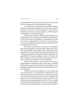psicologia do espírito

95

impulsionadora da Vida. Os pensamentos são a mesma idéia,
porém já contaminada ou influenciada pelas emoções.
As emoções devem ser sentidas com equilíbrio e harmonia, pois nos facultam possibilidades de contato com as vibrações
superiores do Universo. É preciso aprender a vivê-las sem as
limitações características da alma medrosa e intimidada pela
racionalidade excessiva ou pelo dogma.
O sentir com o coração é o desabrochar para permitir-se a
manifestação de Deus sob a forma mais sublime, percebendo que
a Vida é mais do que a racionalidade e a capacidade de escolher
palavras para construir frases ou saber fazer conexões lógicas.
As emoções equilibradas podem nos fazer conectar com as forças superiores do Universo.
Deus parece que endereça o ser humano ao caminho da
busca pelo seu equilíbrio emocional. Toda a cultura, todo o saber,
toda a racionalidade, toda a sabedoria, bem como todo o intelecto, podem levar o ser humano a dar passos muitos largos em sua
evolução, porém jamais o farão sentir a Vida em sua beleza e sua
generosidade. Por mais que conheça o mundo e o Universo, ninguém chegará ao cume da evolução sem aprender a sentir emoções e a educá-las nas relações com seus semelhantes.
De que vale o saber se, o que se conhece, não enxuga a
própria lágrima de quem sente a dor na alma? Toda a construção
humana deve ter seu sentido voltado para a felicidade, e esta é
alcançada no equilíbrio e na harmonia do mundo interior das emoções do Espírito.
O Espírito é livre para manifestar-se e viver a própria Vida
que estruturou para si. A conquista do livre-arbítrio torna-o eternamente responsável pelas construções emocionais que abriga
em si mesmo e pelas que fomenta nos outros. Os sentimentos são
produtos que se constroem a partir da complexa união de experiências vividas ao longo da trajetória evolutiva. Não são simples
momentos em que nos permitimos extravasar a energia reprimida. São frutos de construções onde se misturam idéias, símbolos,

 