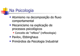 Na Psicologia
 Atomismo na decomposição do fluxo
 comportamental
 Mecanicismo na explicação de
 processos psicológicos
   Conceito de “reflexo” (reflexologia)
 Pavlov, Ebbinghaus
 Primórdios da Psicologia Industrial
 