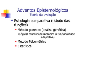 Adventos Epistemológicos
           Teoria da evolução
Psicologia comparativa (estudo das
funções)
  Método genético (análise genética)
  (Lógica: causalidade mecânica X funcionalidade
                     adaptativa)
  Método Psicométrico
  Estatística
 