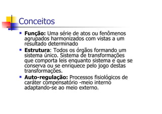Conceitos
 Função: Uma série de atos ou fenômenos
 agrupados harmonizados com vistas a um
 resultado determinado
 Estrutura: Todos os órgãos formando um
 sistema único. Sistema de transformações
 que comporta leis enquanto sistema e que se
 conserva ou se enriquece pelo jogo destas
 transformações.
 Auto-regulação: Processos fisiológicos de
 caráter compensatório -meio interno
 adaptando-se ao meio externo.
 