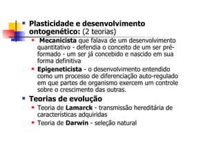 Plasticidade e desenvolvimento
ontogenético: (2 teorias)
   Mecanicista que falava de um desenvolvimento
  quantitativo - defendia o conceito de um ser pré-
  formado - um ser já concebido e nascido em sua
  forma definitiva
  Epigeneticista - o desenvolvimento entendido
  como um processo de diferenciação auto-regulado
  em que partes de organismo exercem um controle
  sobre o crescimento das outras.
Teorias de evolução
  Teoria de Lamarck - transmissão hereditária de
  características adquiridas
  Teoria de Darwin - seleção natural
 