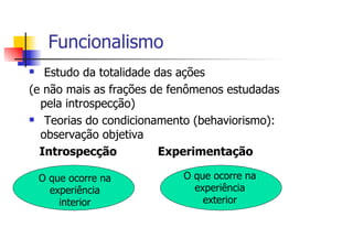 Funcionalismo
   Estudo da totalidade das ações
(e não mais as frações de fenômenos estudadas
  pela introspecção)
   Teorias do condicionamento (behaviorismo):
  observação objetiva
  Introspecção           Experimentação

 O que ocorre na           O que ocorre na
   experiência               experiência
     interior                  exterior
 