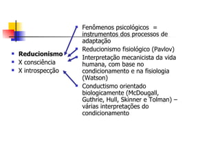 Fenômenos psicológicos =
                 instrumentos dos processos de
                 adaptação
                 Reducionismo fisiológico (Pavlov)
Reducionismo
                 Interpretação mecanicista da vida
X consciência    humana, com base no
X introspecção   condicionamento e na fisiologia
                 (Watson)
                 Conductismo orientado
                 biologicamente (McDougall,
                 Guthrie, Hull, Skinner e Tolman) –
                 várias interpretações do
                 condicionamento
 