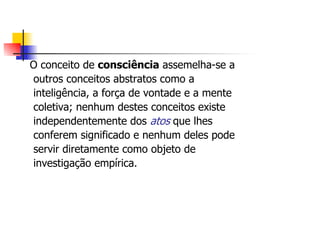 O conceito de consciência assemelha-se a
outros conceitos abstratos como a
inteligência, a força de vontade e a mente
coletiva; nenhum destes conceitos existe
independentemente dos atos que lhes
conferem significado e nenhum deles pode
servir diretamente como objeto de
investigação empírica.
 