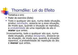 Thorndike: Lei do Efeito
  Tentativa e erro
  Poder do exercício (êxito)
  Todo e qualquer ato que, numa dada situação,
  produz satisfação, associa-se a essa situação,
  de modo que, quando a situação se reproduz,
  a probabilidade de uma repetição do ato é
  maior que antes.
Inversamente, todo e qualquer ato que, numa
  dada situação, produz desagrado, dissocia-se
  da situação, de modo que, quando a situação
  reparece, a probabilidade de repetição do ato
  é menor que antes.
 