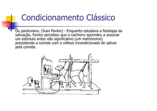 Condicionamento Clássico
Ou pavloviano. (Ivan Pavlov) - Enquanto estudava a fisiologia da
salivação, Pavlov percebeu que o cachorro aprendeu a associar
um estímulo antes não significativo (um metrônomo)
precedendo a comida com o reflexo incondicionado de salivar
pela comida.
 