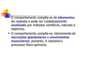 O comportamento compõe-se de elementos
de resposta e pode ser cuidadosamente
analisado por métodos científicos, naturais e
objetivos;
O comportamento compõe-se inteiramente de
secreções glandulares e movimentos
musculares; portanto, é redutível a
processos físico-químicos.
 