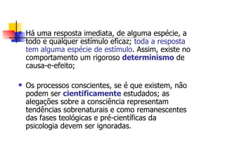Há uma resposta imediata, de alguma espécie, a
todo e qualquer estímulo eficaz; toda a resposta
tem alguma espécie de estímulo. Assim, existe no
comportamento um rigoroso determinismo de
causa-e-efeito;

Os processos conscientes, se é que existem, não
podem ser cientificamente estudados; as
alegações sobre a consciência representam
tendências sobrenaturais e como remanescentes
das fases teológicas e pré-científicas da
psicologia devem ser ignoradas.
 