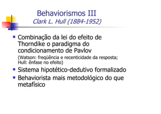 Behaviorismos III
       Clark L. Hull (1884-1952)

Combinação da lei do efeito de
Thorndike o paradigma do
condicionamento de Pavlov
(Watson: freqüência e recenticidade da resposta;
Hull: ênfase no efeito)
Sistema hipotético-dedutivo formalizado
Behaviorista mais metodológico do que
metafísico
 