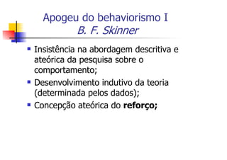 Apogeu do behaviorismo I
          B. F. Skinner
Insistência na abordagem descritiva e
ateórica da pesquisa sobre o
comportamento;
Desenvolvimento indutivo da teoria
(determinada pelos dados);
Concepção ateórica do reforço;
 