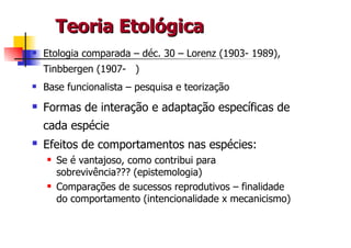 Teoria Etológica
Etologia comparada – déc. 30 – Lorenz (1903- 1989),
Tinbbergen (1907- )
Base funcionalista – pesquisa e teorização

Formas de interação e adaptação específicas de
cada espécie
Efeitos de comportamentos nas espécies:
  Se é vantajoso, como contribui para
  sobrevivência??? (epistemologia)
  Comparações de sucessos reprodutivos – finalidade
  do comportamento (intencionalidade x mecanicismo)
 