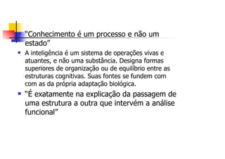 “Conhecimento é um processo e não um
estado”
A inteligência é um sistema de operações vivas e
atuantes, e não uma substância. Designa formas
superiores de organização ou de equilíbrio entre as
estruturas cognitivas. Suas fontes se fundem com
com as da própria adaptação biológica.
“É exatamente na explicação da passagem de
uma estrutura a outra que intervém a análise
funcional”
 