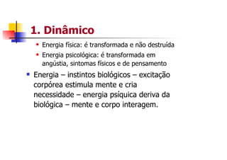 1. Dinâmico
  Energia física: é transformada e não destruída
  Energia psicológica: é transformada em
  angústia, sintomas físicos e de pensamento
Energia – instintos biológicos – excitação
corpórea estimula mente e cria
necessidade – energia psíquica deriva da
biológica – mente e corpo interagem.
 
