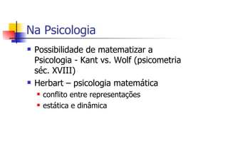 Na Psicologia
 Possibilidade de matematizar a
 Psicologia - Kant vs. Wolf (psicometria
 séc. XVIII)
 Herbart – psicologia matemática
   conflito entre representações
   estática e dinâmica
 