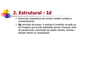 2. Estrutural - Id
  Estruturas (arquitetura da mente) mediam pulsões e
  comportamento
  Id: princípio do prazer; a energia é investida na ação ou
  em imagens que trarão satisfação parcial. Processo 1ário
  de pensamento: alucinação do objeto satisfaz. Sonhos –
  desejos óbvios ou mascarados.
 