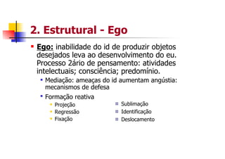 2. Estrutural - Ego
 Ego: inabilidade do id de produzir objetos
 desejados leva ao desenvolvimento do eu.
 Processo 2ário de pensamento: atividades
 intelectuais; consciência; predomínio.
   Mediação: ameaças do id aumentam angústia:
   mecanismos de defesa
   Formação reativa
      Projeção             Sublimação
      Regressão            Identificação
      Fixação              Deslocamento
 