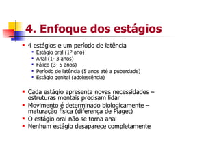 4. Enfoque dos estágios
4 estágios e um período de latência
  Estágio oral (1º ano)
  Anal (1- 3 anos)
  Fálico (3- 5 anos)
  Período de latência (5 anos até a puberdade)
  Estágio genital (adolescência)

Cada estágio apresenta novas necessidades –
estruturas mentais precisam lidar
Movimento é determinado biologicamente –
maturação física (diferença de Piaget)
O estágio oral não se torna anal
Nenhum estágio desaparece completamente
 