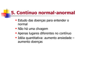 5. Contínuo normal-anormal
  Estudo das doenças para entender o
  normal
  Não há uma clivagem
  Apenas lugares diferentes no contínuo
  Idéia quantitativa: aumento ansiedade –
  aumento doenças
 