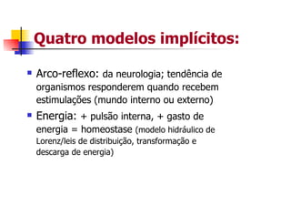 Quatro modelos implícitos:

Arco-reflexo: da neurologia; tendência de
organismos responderem quando recebem
estimulações (mundo interno ou externo)
Energia: + pulsão interna, + gasto de
energia = homeostase (modelo hidráulico de
Lorenz/leis de distribuição, transformação e
descarga de energia)
 