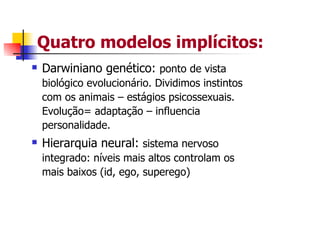 Quatro modelos implícitos:
Darwiniano genético: ponto de vista
biológico evolucionário. Dividimos instintos
com os animais – estágios psicossexuais.
Evolução= adaptação – influencia
personalidade.
Hierarquia neural: sistema nervoso
integrado: níveis mais altos controlam os
mais baixos (id, ego, superego)
 