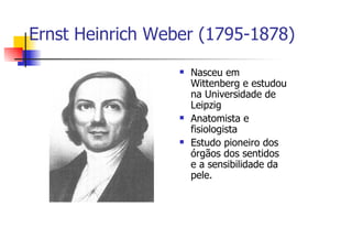 Ernst Heinrich Weber (1795-1878)

                   Nasceu em
                   Wittenberg e estudou
                   na Universidade de
                   Leipzig
                   Anatomista e
                   fisiologista
                   Estudo pioneiro dos
                   órgãos dos sentidos
                   e a sensibilidade da
                   pele.
 
