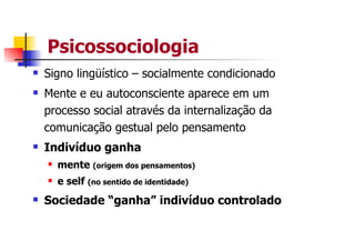Psicossociologia
Signo lingüístico – socialmente condicionado
Mente e eu autoconsciente aparece em um
processo social através da internalização da
comunicação gestual pelo pensamento
Indivíduo ganha
  mente (origem dos pensamentos)
  e self (no sentido de identidade)
Sociedade “ganha” indivíduo controlado
 