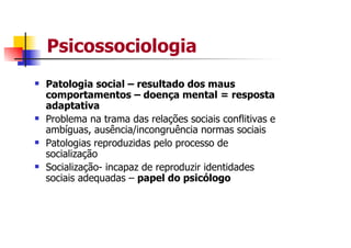 Psicossociologia
Patologia social – resultado dos maus
comportamentos – doença mental = resposta
adaptativa
Problema na trama das relações sociais conflitivas e
ambíguas, ausência/incongruência normas sociais
Patologias reproduzidas pelo processo de
socialização
Socialização- incapaz de reproduzir identidades
sociais adequadas – papel do psicólogo
 