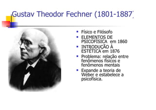 Gustav Theodor Fechner (1801-1887)

                   Físico e Filósofo
                   ELEMENTOS DE
                   PSICOFÍSICA em 1860
                   INTRODUÇÃO À
                   ESTÉTICA em 1876
                   Problema: relação entre
                   fenômenos físicos e
                   fenômenos mentais
                   Expande a teoria de
                   Weber e estabelece a
                   psicofísica.
 