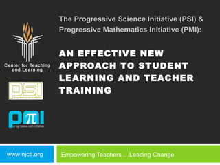 The Progressive Science Initiative (PSI) &
                Progressive Mathematics Initiative (PMI):


                AN EFFECTIVE NEW
                APPROACH TO STUDENT
                LEARNING AND TEACHER
                TRAINING




www.njctl.org   Empowering Teachers …Leading Change
 