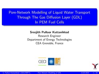 Pore-Network Modelling of Liquid Water Transport
            Through The Gas Diﬀusion Layer (GDL)
                     In PEM Fuel Cells

                              Sreejith Pulloor Kuttanikkad
                                    Research Engineer
                             Department of Energy Technologies
                                   CEA Grenoble, France




S. Pulloor Kuttanikkad (CEA/IMFT)   Pore Network Modelling of GDL   12.02.2010   1 / 26
 