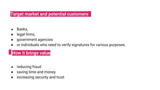 ● Banks,
● legal firms,
● government agencies
● or individuals who need to verify signatures for various purposes.
● reducing fraud
● saving time and money
● increasing security and trust
Target market and potential customers
How it brings value
 